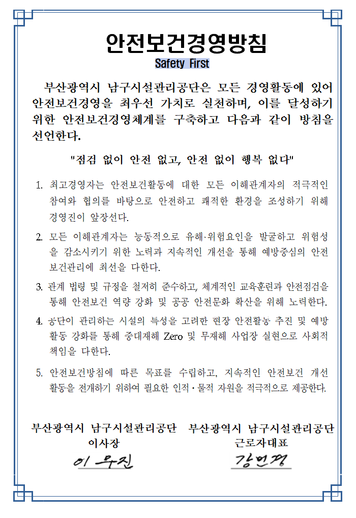 

 안전보건경영방침
Safety First


  부산광역시 남구시설관리공단은 모든 경영활동에 있어 안전보건경영을 최우선 가치로 실천하며, 이를 달성하기 위한 안전보건경영체계를 구축하고 다음과 같이 방침을 선언한다.

